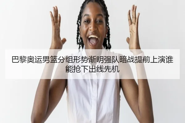 巴黎奥运男篮分组形势渐明强队暗战提前上演谁能抢下出线先机