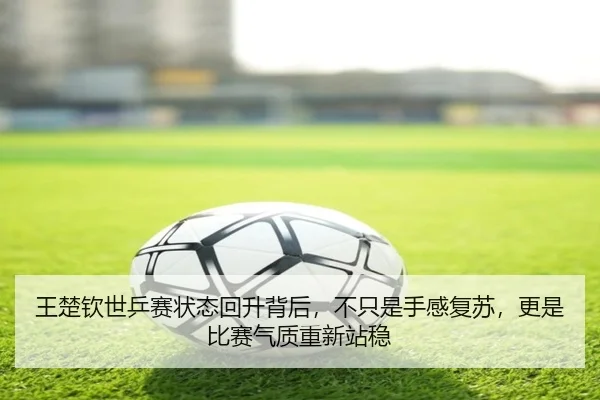 王楚钦世乒赛状态回升背后，不只是手感复苏，更是比赛气质重新站稳